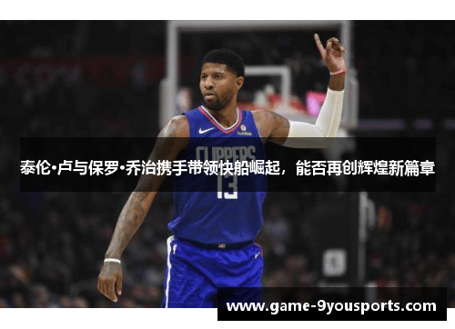 泰伦·卢与保罗·乔治携手带领快船崛起，能否再创辉煌新篇章