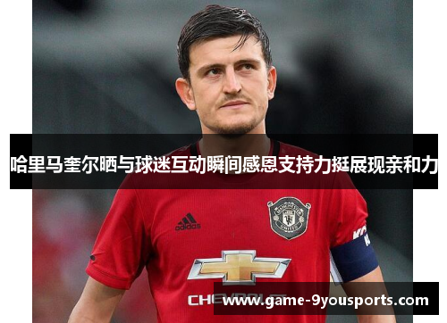 哈里马奎尔晒与球迷互动瞬间感恩支持力挺展现亲和力