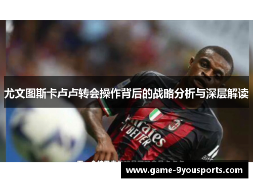 尤文图斯卡卢卢转会操作背后的战略分析与深层解读