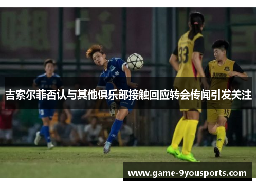 吉索尔菲否认与其他俱乐部接触回应转会传闻引发关注